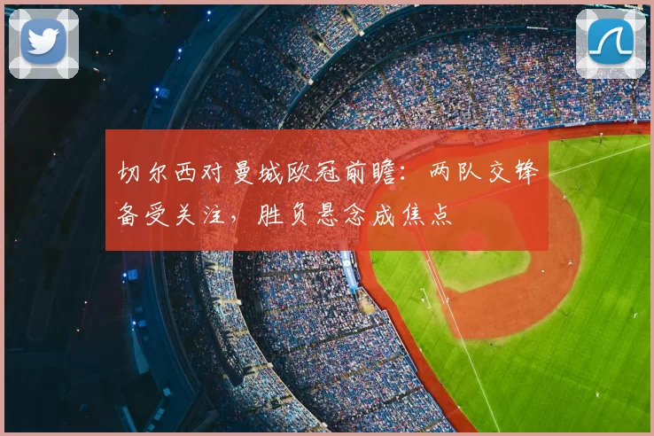 切尔西对曼城欧冠前瞻:两队交锋备受关注,胜负悬念成焦点