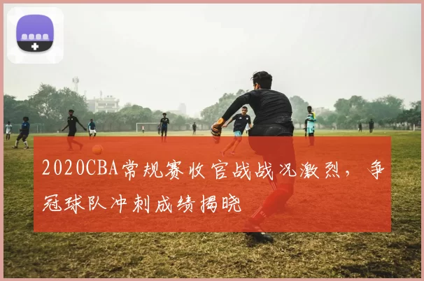 2020CBA常规赛收官战战况激烈,争冠球队冲刺成绩揭晓
