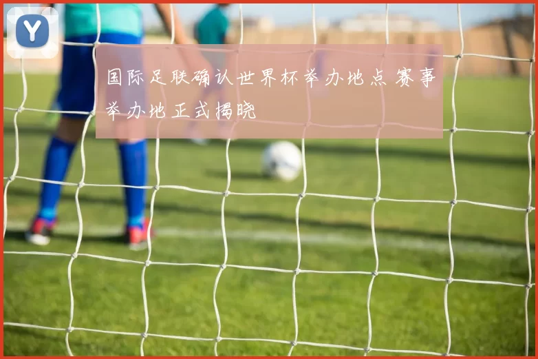 国际足联确认世界杯举办地点 赛事举办地正式揭晓