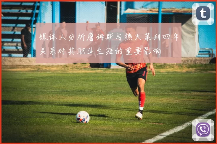 媒体人分析詹姆斯与热火莱利四年关系对其职业生涯的重要影响