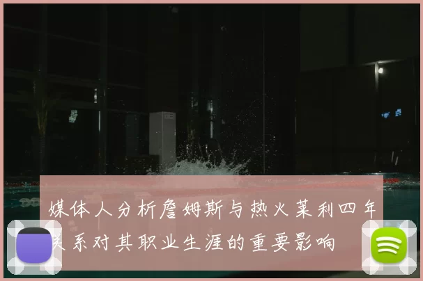 媒体人分析詹姆斯与热火莱利四年关系对其职业生涯的重要影响