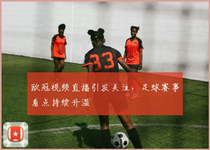 欧冠视频直播引发关注,足球赛事看点持续升温