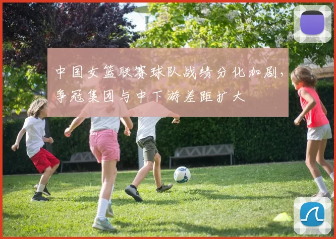 中国女篮联赛球队战绩分化加剧,争冠集团与中下游差距扩大