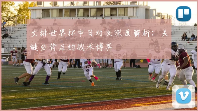 女排世界杯中日对决深度解析:关键分背后的战术博弈