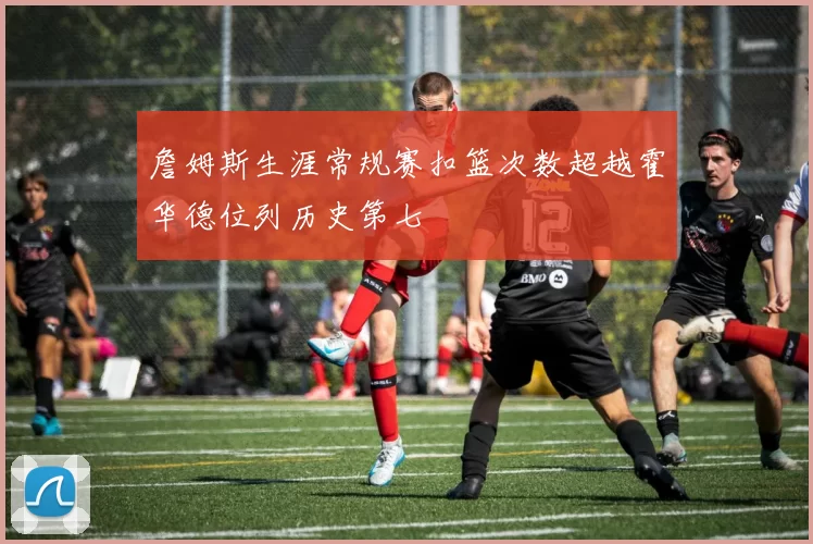 詹姆斯生涯常规赛扣篮次数超越霍华德位列历史第七