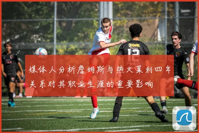 媒体人分析詹姆斯与热火莱利四年关系对其职业生涯的重要影响