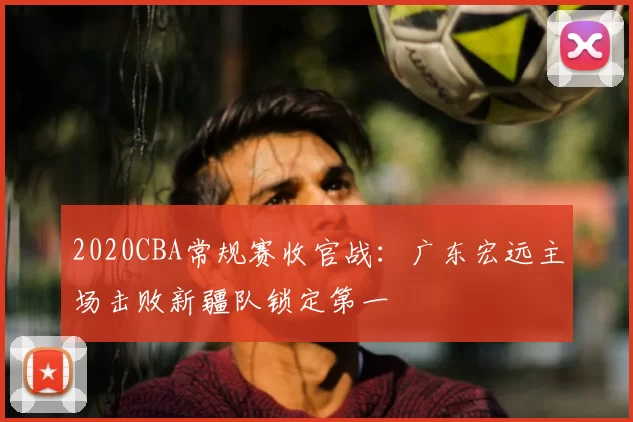 2020CBA常规赛收官战:广东宏远主场击败新疆队锁定第一